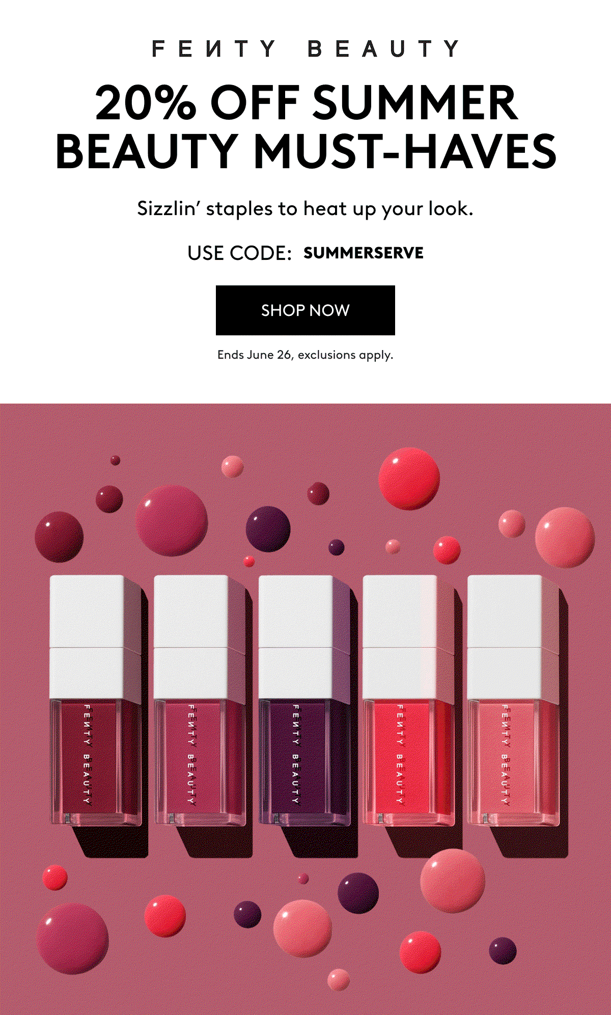 FENTY BEAUTY 20% OFF SUMMER BEAUTY MUST-HAVES Sizzlin' staples to heat up your look. USE CODE: SUMMERSERVE SHOP NOW Ends June 25, exclusions apply.
