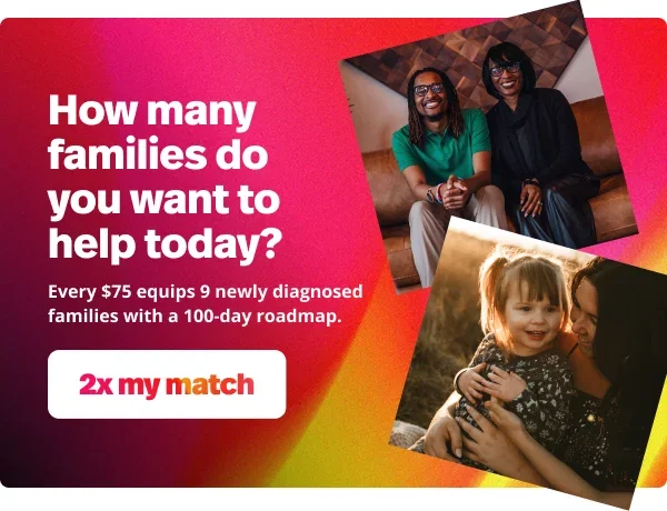 How many families do you want to help today? Every $75 equips 9 newly diagnosed families with a 100-day roadmap. 2x my match