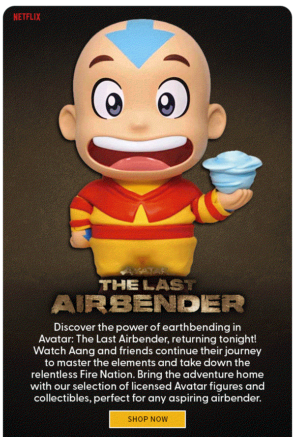 AVATAR THE LAST AIRBENDER Discover the power of earthbending in Avatar: The Last Airbender, returning tonight! Watch Aang and friends continue their journey to master the elements and take down the relentless Fire Nation. Bring the adventure home with our selection of licensed Avatar figures and collectibles, perfect for any aspiring airbender.
