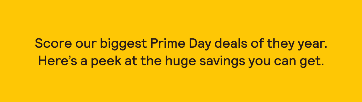 SCORE OUR BIGGEST PRIME DAY DEALS OF THE YEAR.