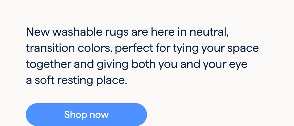 New Washable Rugs. Neutral ground. New washable rugs are here in neutral, transition colors, perfect for tying your space together and giving both you and your eye a soft resting place. Shop now.