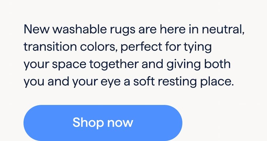 New Washable Rugs. Neutral ground. New washable rugs are here in neutral, transition colors, perfect for tying your space together and giving both you and your eye a soft resting place. Shop now.