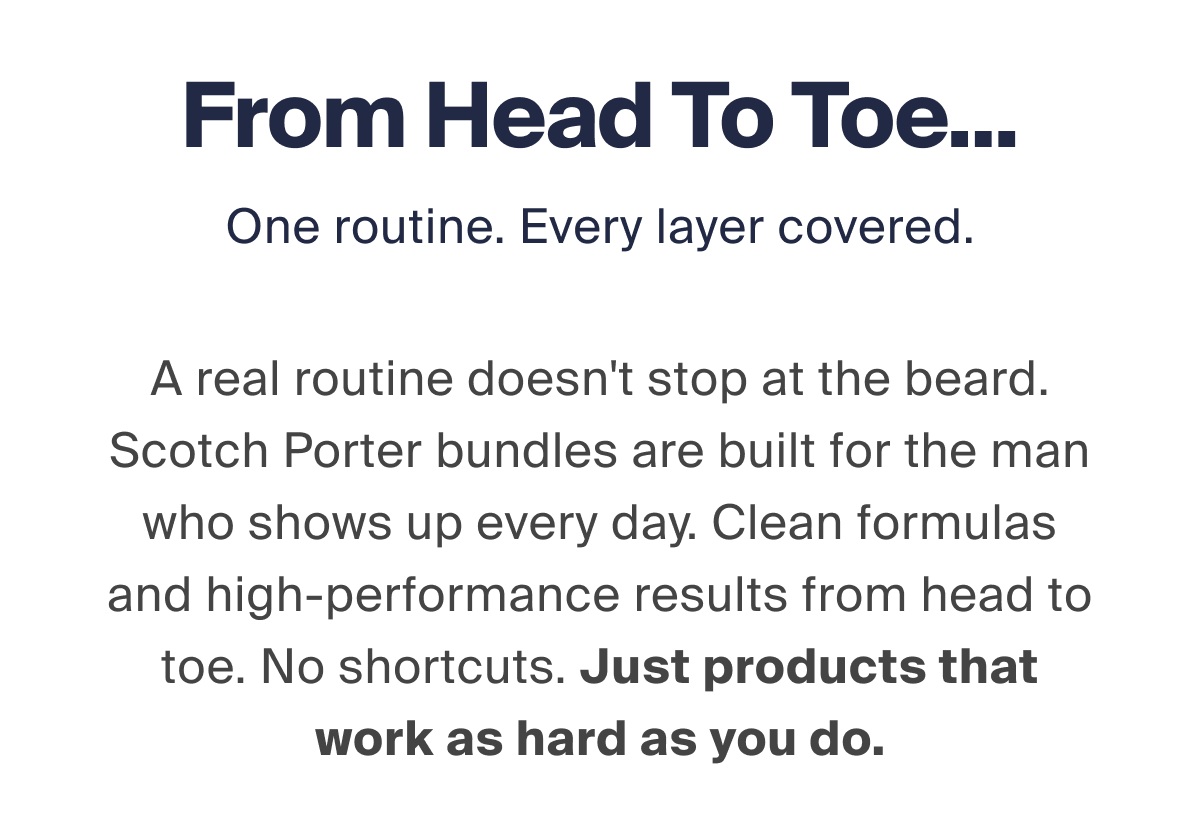 From Head To Toe... One routine. Every layer covered. A real routine doesn't stop at the beard. Scotch Porter bundles are built for the man who shows up every day. Clean formulas and high-performance results from head to toe. No shortcuts. Just products that work as hard as you do.