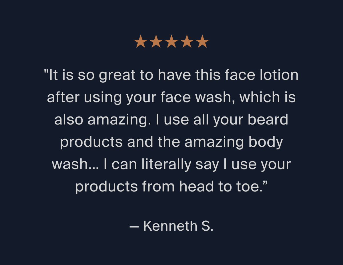 ⭐⭐⭐⭐⭐ "It is so great to have this face lotion after using your face wash, which is also amazing. I use all your beard products and the amazing body wash... I can literally say I use your products from head to toe." -Kenneth S. 