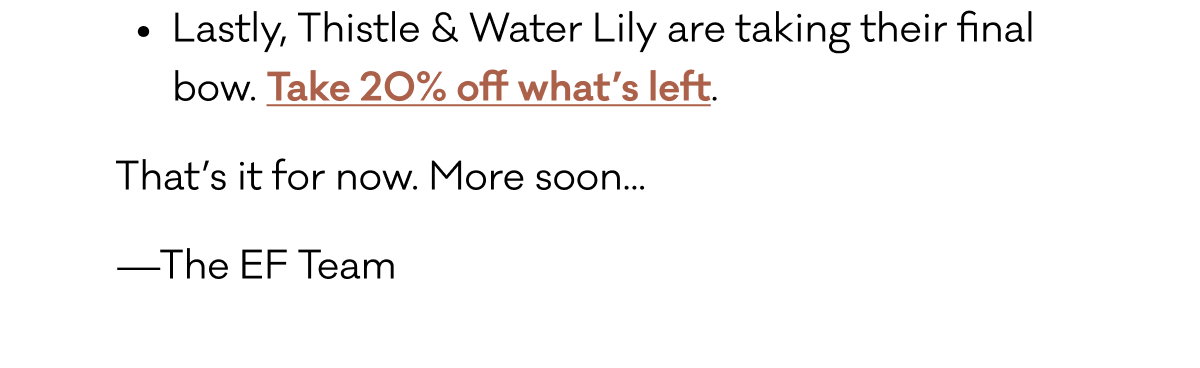 Lastly, Thistle & Water Lily are taking their final bow. Take 20% off what’s left. That’s it for now. More soon... —The EF Team