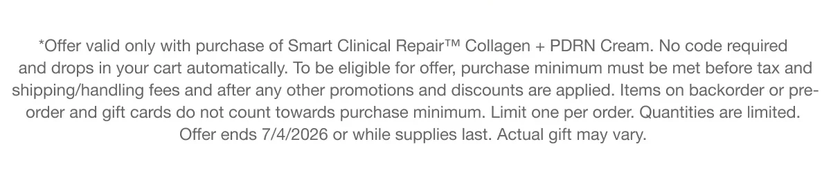 *Offer valid only with purchase of Smart Clinical Repair™ Collagen + PDRN Cream. No code required and drops in your cart automatically. To be eligible for offer, purchase minimum must be met before tax and shipping/handling fees and after any other promotions and discounts are applied. Items on backorder or pre-order and gift cards do not count towards purchase minimum. Limit one per order. Quantities are limited. Offer ends 7/4/2026 or while supplies last. Actual gift may vary.