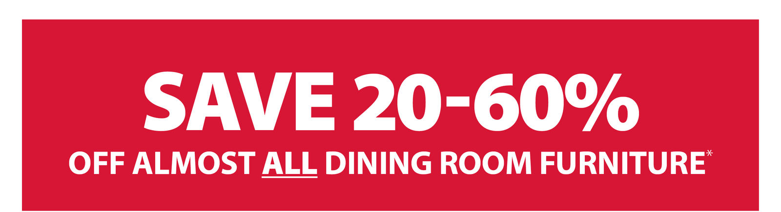 SAVE 20-60% OFF ALMOST ALL DINING ROOM FURNITURE*
