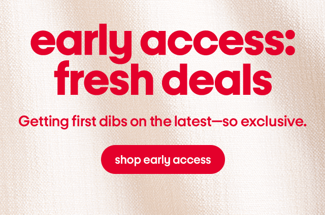 early access: fresh deals Getting first dibs on the latest—so exclusive.  shop early access