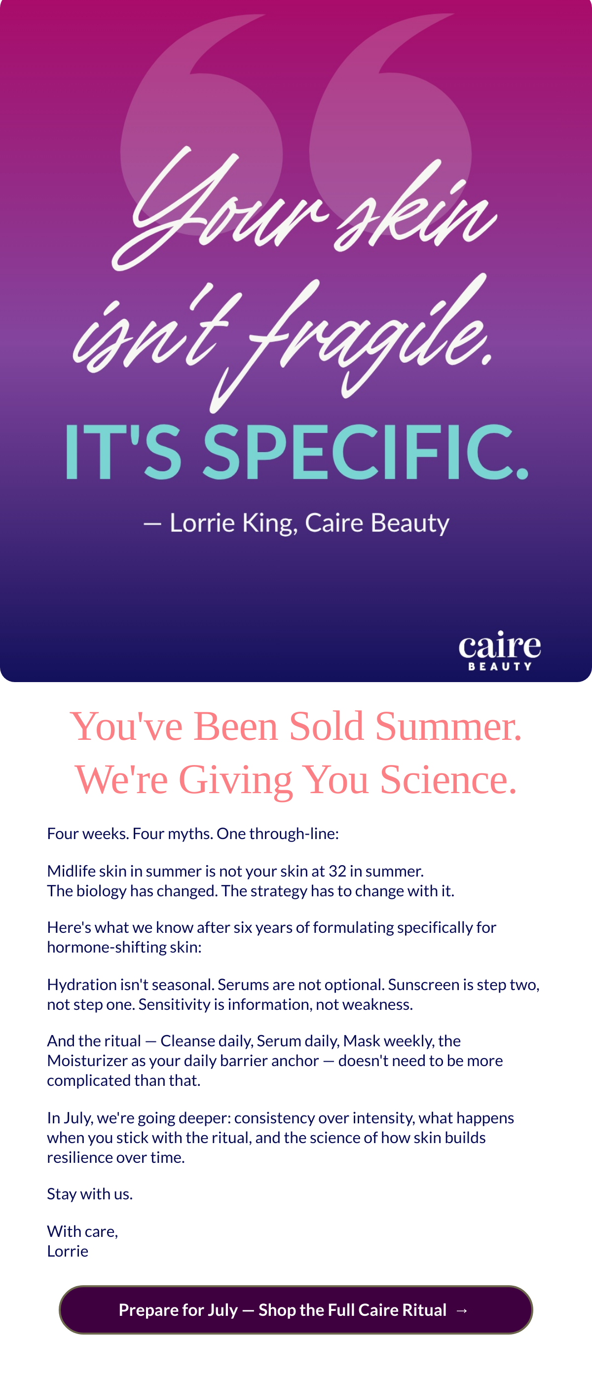  Youve Been Sold Summer. Were Giving You Science. Four weeks. Four myths. One through-line:Midlife skin in summer is not your skin at 32 in summer.The biology has changed. The strategy has to change with it.Heres what we know after six years of formulating specifically for hormone-shifting skin:Hydration isnt seasonal. Serums are not optional. Sunscreen is step two, not step one. Sensitivity is information, not weakness.And the ritual — Cleanse daily, Serum daily, Mask weekly, the Moisturizer as your daily barrier anchor — doesnt need to be more complicated than that.In July, were going deeper: consistency over intensity, what happens when you stick with the ritual, and the science of how skin builds resilience over time.Stay with us.With care,Lorrie Prepare for July — Shop the Full Caire Ritualnbsp; →nbsp;