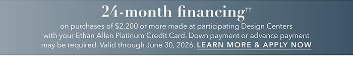 24-month financing†† with the Ethan Allen Platinum Credit Card. Select to learn more and apply.