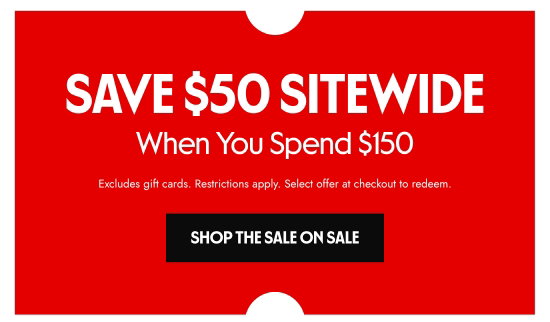 SAVE 50 dollars SITEWIDE When You Spend 150 dollars. Excludes gift cards. Restrictions apply. Select offer at checkout to redeem.