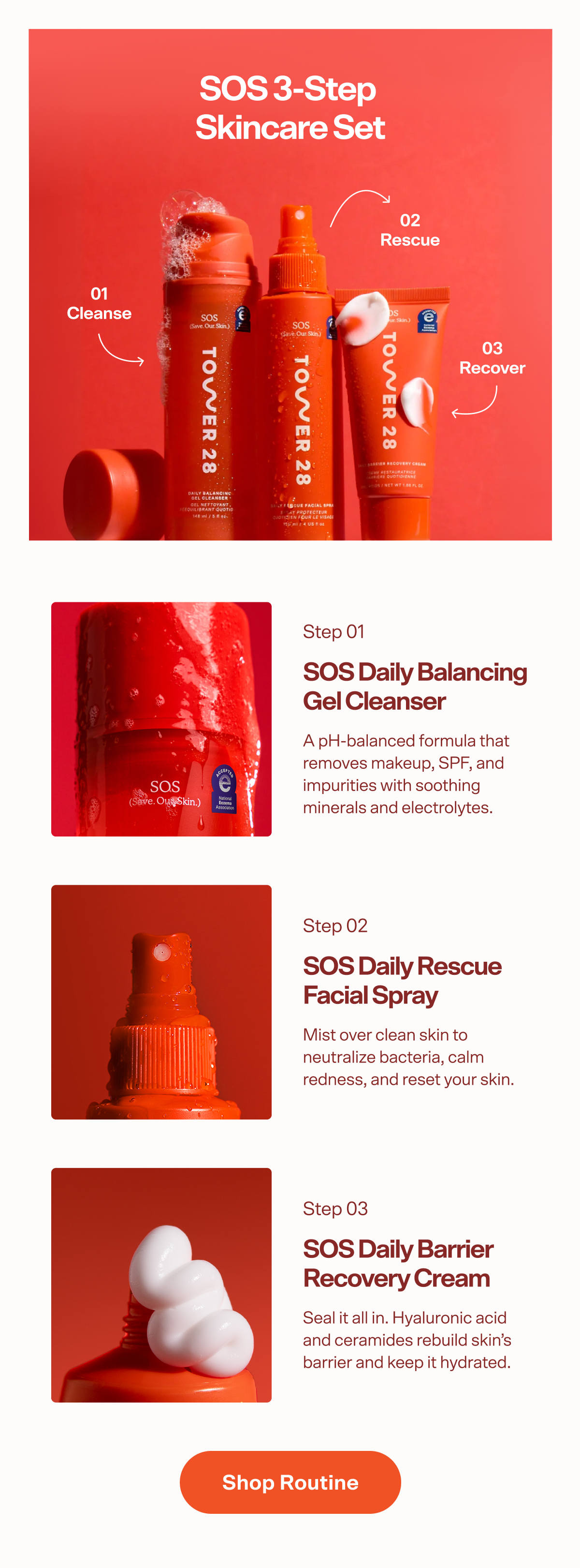 SOS 3-Step  Skincare Set 02 Rescue 01 Cleanse 03 Recover Step 01 SOS Daily Balancing  Gel Cleanser A pH-balanced formula that removes makeup, SPF, and impurities with soothing minerals and electrolytes. Step 02 SOS Daily Rescue  Facial Spray Mist over clean skin to neutralize bacteria, calm redness, and reset your skin. Step 03 SOS Daily Barrier Recovery Cream Seal it all in. Hyaluronic acid and ceramides rebuild skin’s barrier and keep it hydrated. Shop Routine