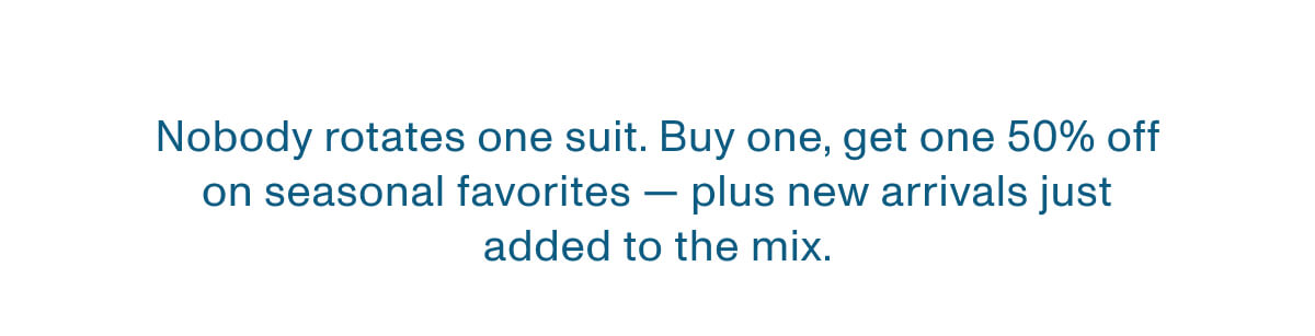 Nobody rotates one suit. - Buy one, get one 50% off on seasonal favorites — plus new arrivals just added to the mix.