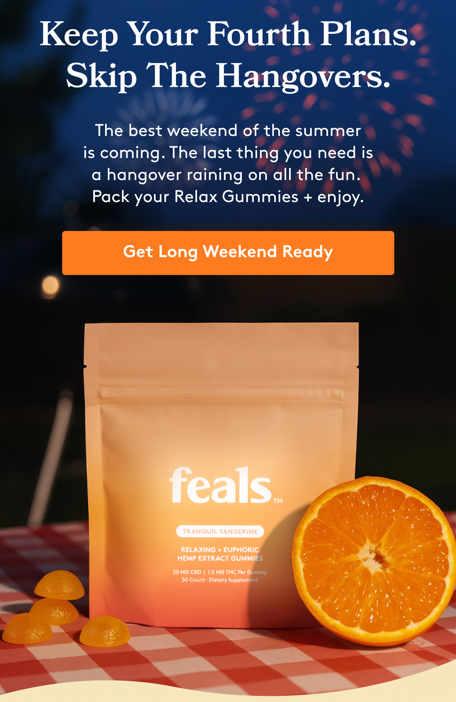 Keep Your Fourth Plans. Skip The Hangovers. The best weekend of the summer is coming. The last thing you need is a hangover raining on all the fun.  Pack your Relax Gummies + enjoy. Get Long Weekend Ready