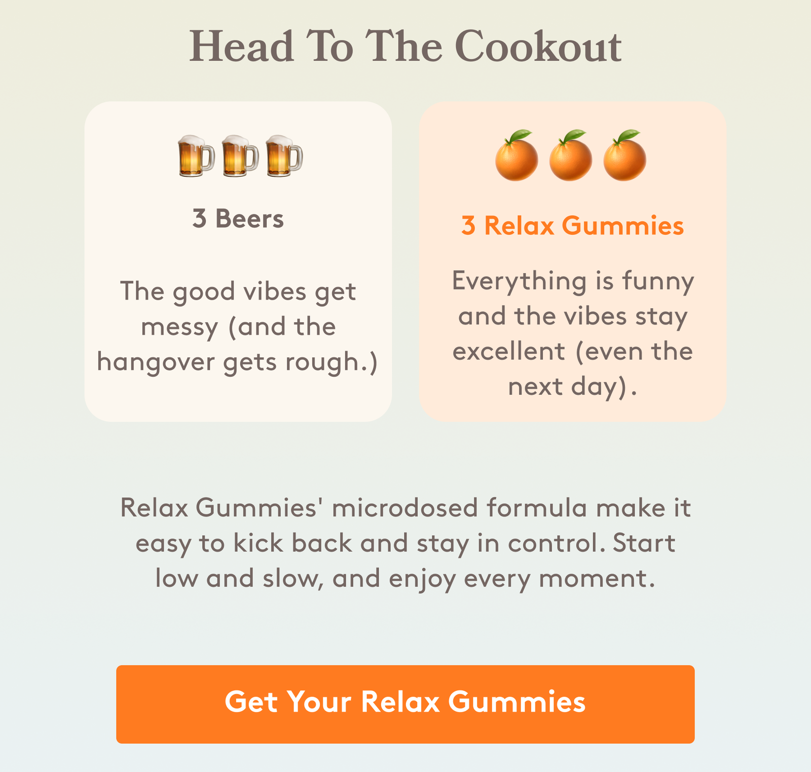 Head To The Cookout 🍺🍺🍺 🍊🍊🍊 3 Beers 3 Relax Gummies The good vibes get messy (and the hangover gets rough.) Everything is funny and the vibes stay excellent (even the next day). Relax Gummies' microdosed formula make it easy to kick back and stay in control. Start low and slow, and enjoy every moment. []GET YOUR RELAX GUMMIES 