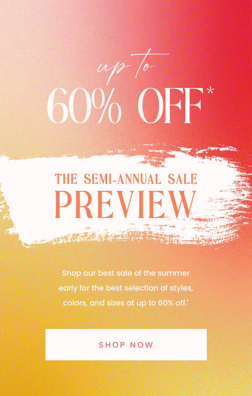 —Up To 60% Off*—  The Semi-Annual Sale Preview  Shop our best sale of the summer early for the best selection of styles, colors, and sizes at up to 60% off.* < Shop Now >  