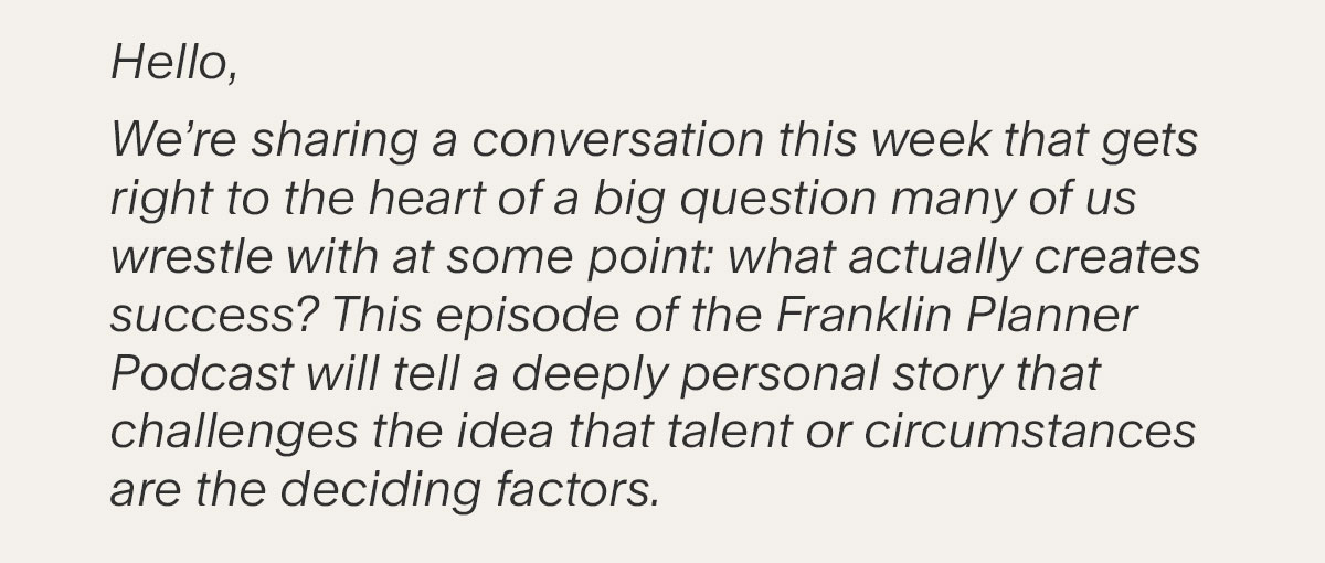 Hello, We’re sharing a conversation this week that gets right to the heart of a big question many of us wrestle with at some point: what actually creates success? This episode of the Franklin Planner Podcast will tell a deeply personal story that challenges the idea that talent or circumstances are the deciding factors.