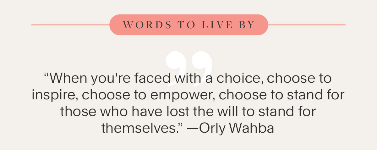 Words To Live By - “When you're faced with a choice, choose to inspire, choose to empower, choose to stand for those who have lost the will to stand for themselves.” —Orly Wahba
