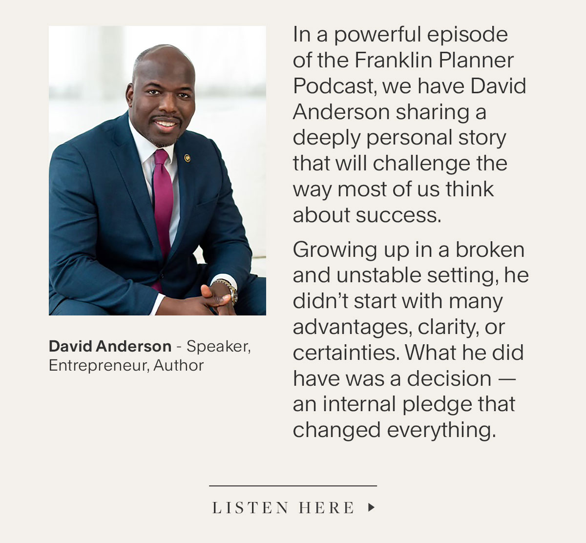 David Anderson - Speaker, Entrepreneur, Author. In a powerful episode  of the Franklin Planner Podcast, we have David Anderson sharing a deeply personal story that will challenge the way most of us think about success. Growing up in a broken and unstable setting, he didn’t start with many  advantages, clarity, or certainties. What he did have was a decision—an internal pledge that changed everything. Listen Here.