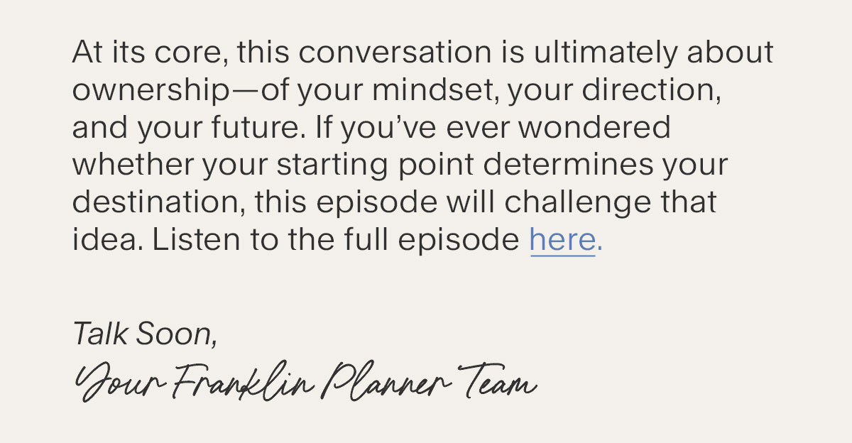 At its core, this conversation is ultimately about ownership—of your mindset, your direction, and your future. If you’ve ever wondered whether your starting point determines your destination, this episode will challenge that idea. Listen to the full episode here. Talk Soon, Your Franklin Planner Team/