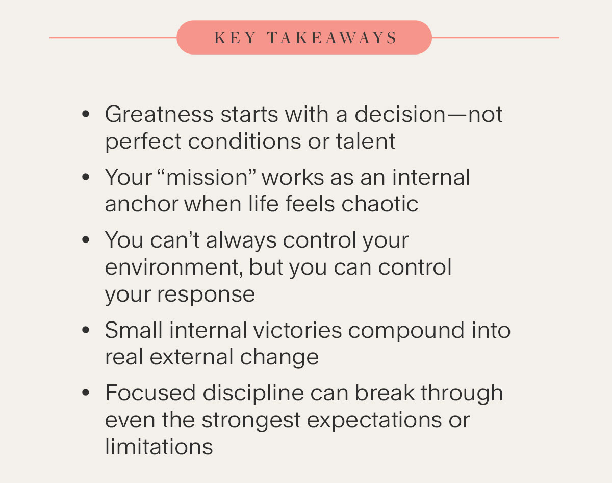 Key Takeaways - Greatness starts with a decision—not perfect conditions or talent. Your “mission” works as an internal anchor when life feels chaotic. You can’t always control your environment, but you can control your response. Small internal victories compound into real external change. Focused discipline can break through even the strongest expectations or limitations.