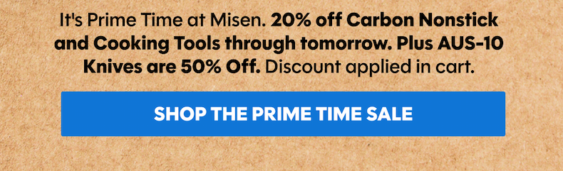 It's Prime Time at Misen. 20% off Carbon Nonstick and Cooking Tools through tomorrow. Plus AUS-10 Knives are 50% Off. Discount applied in cart.