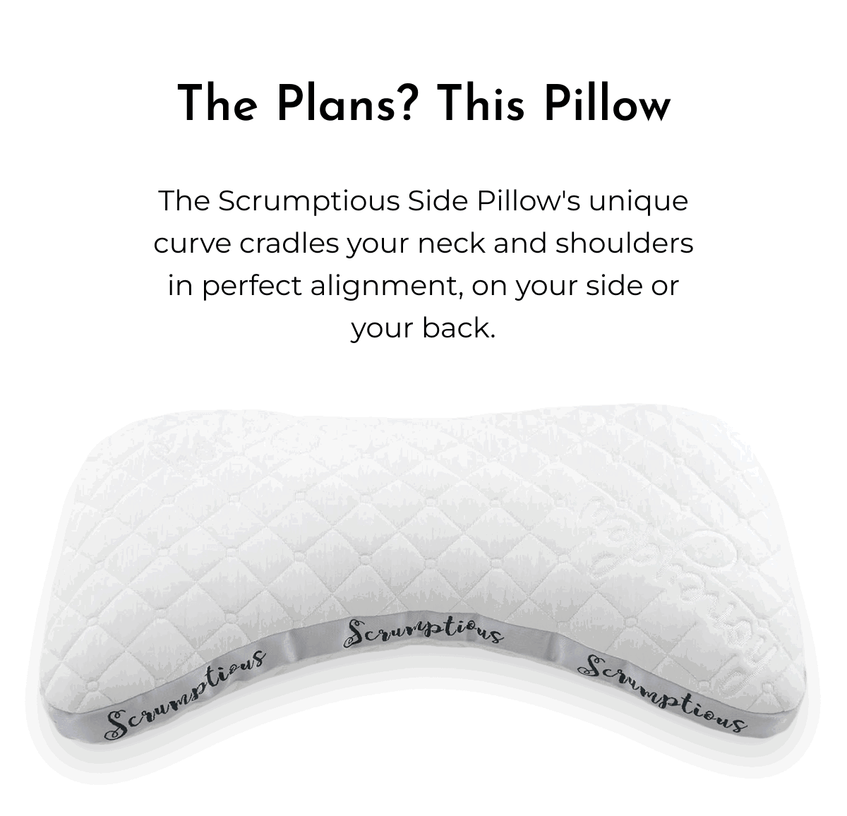 The Plans? This Pillow The Scrumptious Side Pillow's unique curve cradles your neck and shoulders in perfect alignment, on your side or your back.