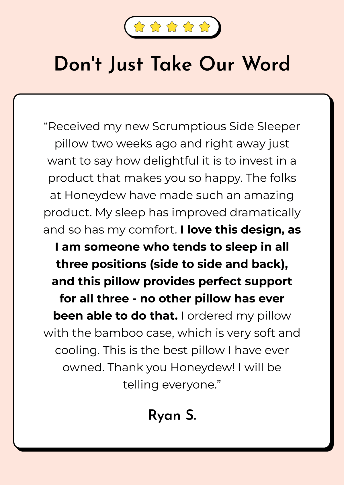 Don't Just Take Our Word "Received my new Scrumptious Side Sleeper pillow two weeks ago and right away just want to say how delightful it is to invest in a product that makes you so happy. The folks at Honeydew have made such an amazing product. My sleep has improved dramatically and so has my comfort. I love this design, as I am someone who tends to sleep in all three positions (side to side and back), and this pillow provides perfect support for all three - no other pillow has ever been able to do that. I ordered my pillow with the bamboo case, which is very soft and cooling. This is the best pillow I have ever owned. Thank you Honeydew! I will be telling everyone." Ryan S.