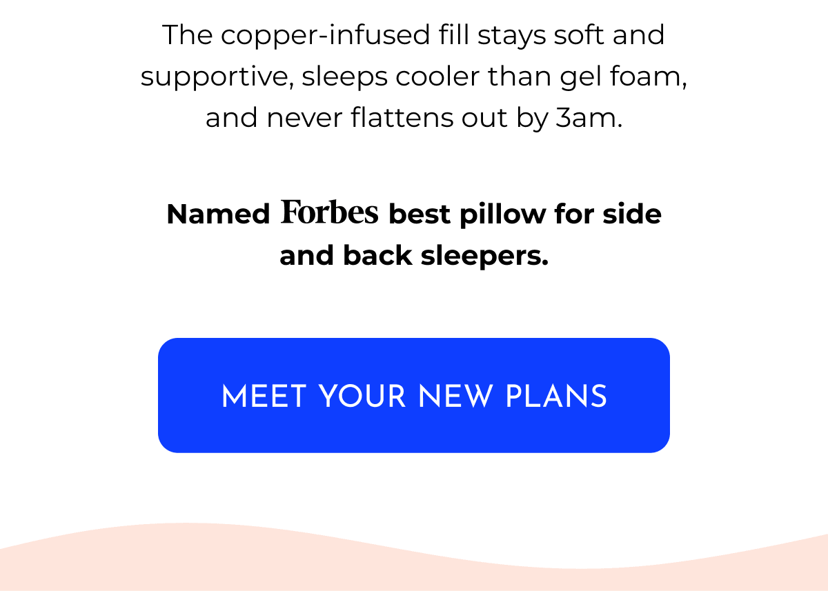 The copper-infused fill stays soft and supportive, sleeps cooler than gel foam, and never flattens out by 3am. Named Forbes best pillow for side and back sleepers. MEET YOUR NEW PLANS