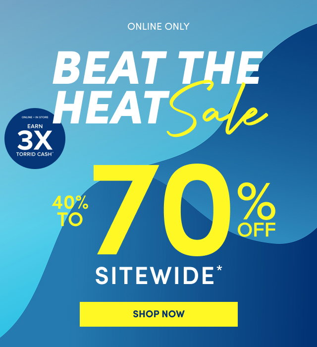 Online Only | Beat the Heat Sale | Online + In Store | Earn 3X Torrid Cash†† | 40% - 70% Off Sitewide | Shop Now >