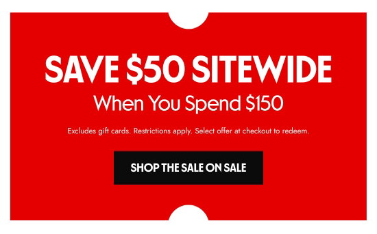 SAVE 50 dollars SITEWIDE When You Spend 150 dollars. Excludes gift cards. Restrictions apply. Select offer at checkout to redeem.
