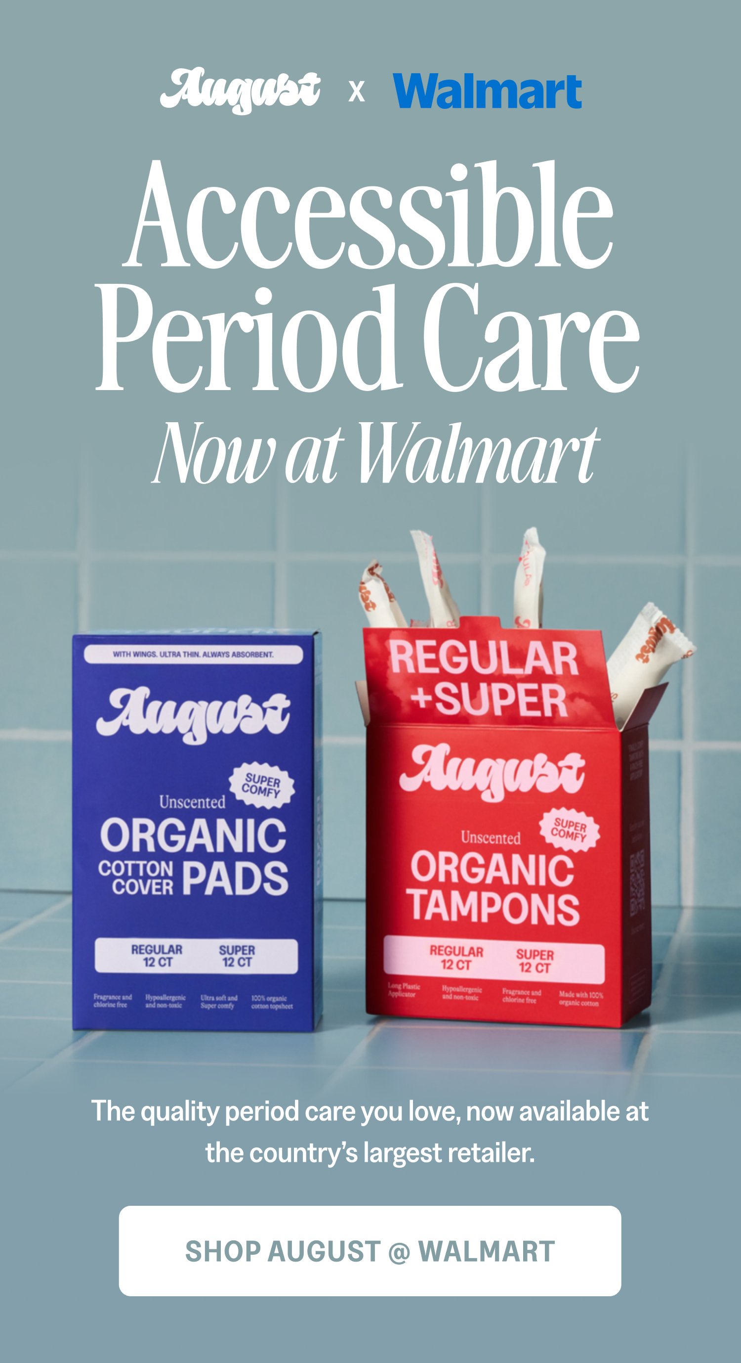 x Accessible Period Care Now at Walmart The quality period care you love, now available at the country’s largest retailer. Shop August @ Walmart