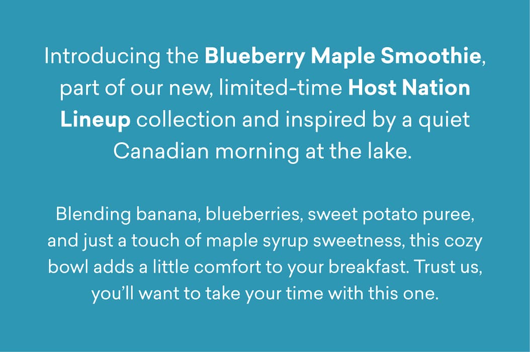 Introducing the Blueberry Maple Smoothie, part of our new, limited-time Host Nation Lineup collection and inspired by a quiet Canadian morning at the lake.   Blending banana, blueberries, sweet potato puree, and just a touch of maple syrup sweetness, this cozy bowl adds a little comfort to your breakfast. Trust us, you’ll want to take your time with this one.