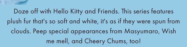 Doze off with Hello Kitty and Friends. This series features plush fur that's so soft and white, it's as if they were spun from clouds. Peep special appearances from Masyumaro, Wish me mell, and Cheery Chums, too!