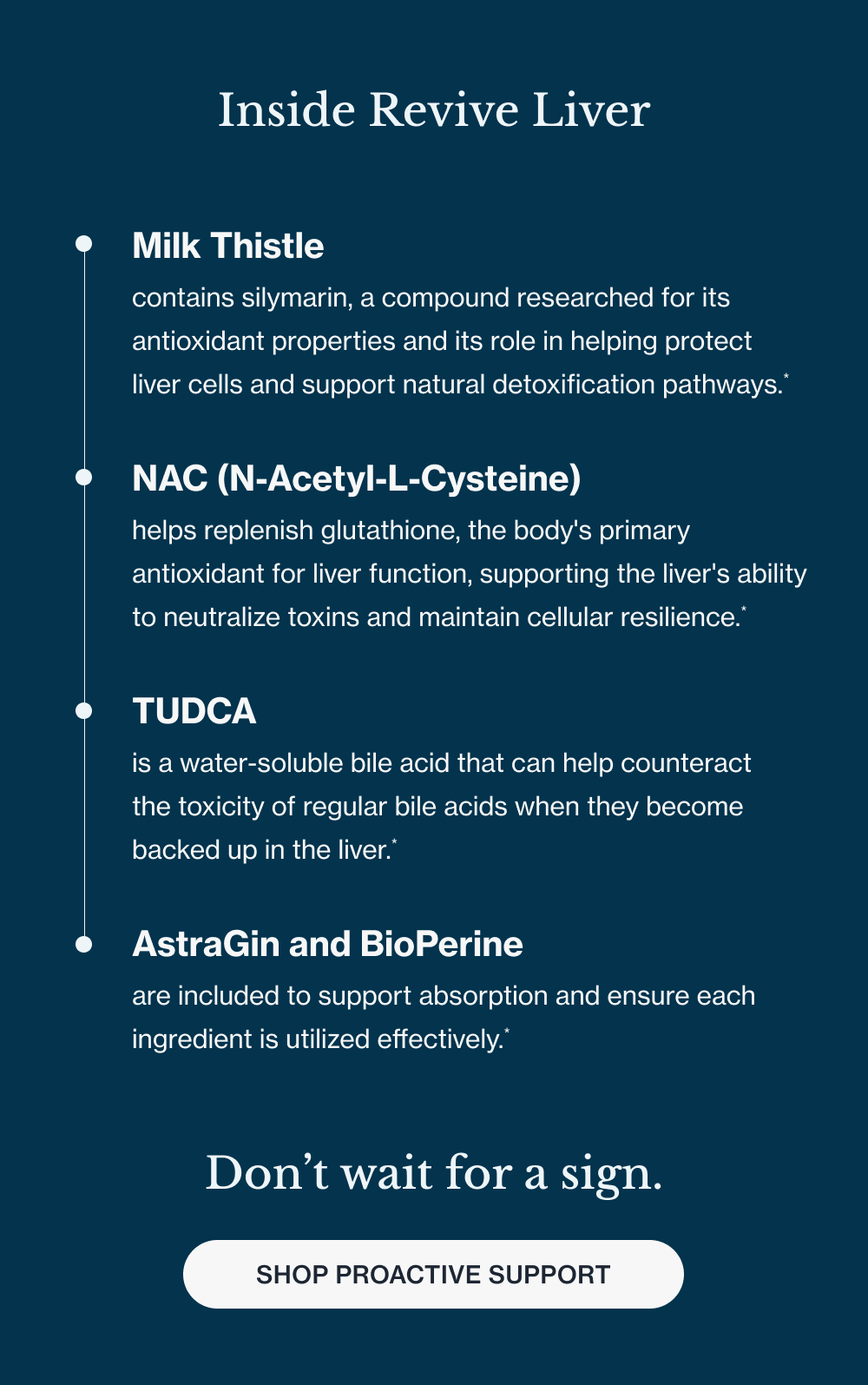  Inside Revive Liver Milk Thistle contains silymarin, a compound researched for its antioxidant properties and its role in helping protect liver cells and support natural detoxification pathways.* NAC (N-Acetyl-L-Cysteine) helps replenish glutathione, the body's primary antioxidant for liver function, supporting the liver's ability to neutralize toxins and maintain cellular resilience.* TUDCA is a water-soluble bile acid that can help counteract the toxicity of regular bile acids when they become backed up in the liver.* AstraGin and BioPerine are included to support absorption and ensure each ingredient is utilized effectively.* Don’t wait for a sign. 