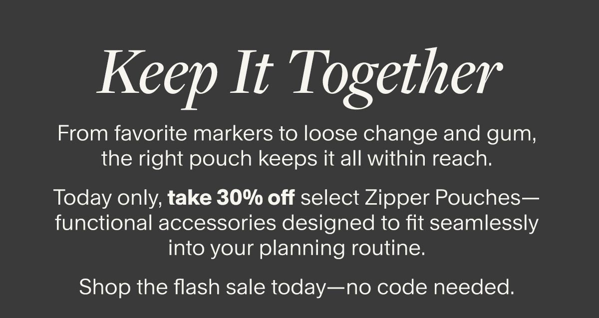 Keep It Together. From favorite markers to loose change and gum, the right pouch keeps it all within reach. Today only, take 30% off select Zipper Pouches—functional accessories designed to fit seamlessly into your planning routine. Shop the flash sale today—no code needed.