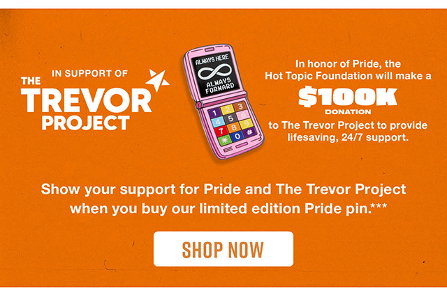 In Support of The Trevor Project. In honor of Pride, the Hot Topic Foundation will make a $100K donation to The Trevor Project to provide lifesaving, 24/7 support. Show Your Support for Pride and The Trevor Project When You Buy Our Limited Edition Pride Pin. Shop Now