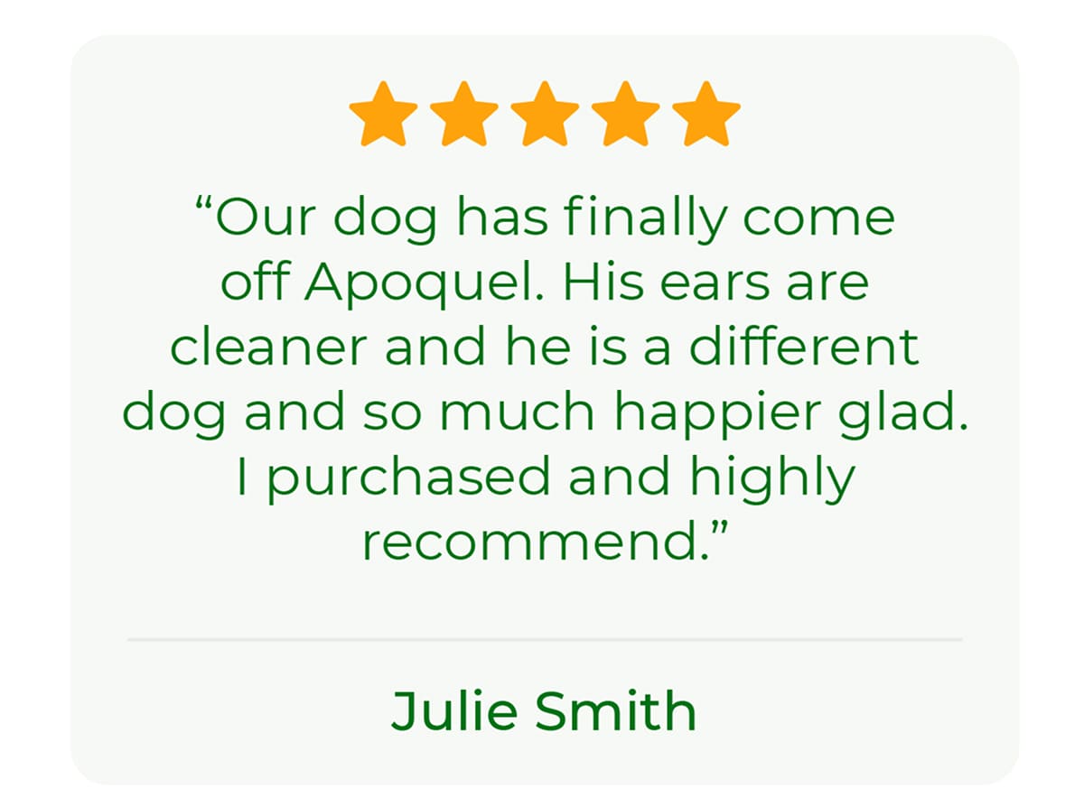 “Our dog has finally come off Apoquel. His ears are cleaner and he is a different dog and so much happier glad I purchased and highly reccommend.” - Julie Smith
