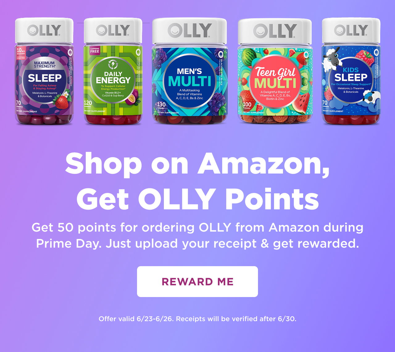 shop on amazon, get 50 points fo rordering OLLY from amazon during prime day. just upload your receipt and get rewarded. reward me. offer valid 6/23-6/26. receipts will be vertified after 6/30 