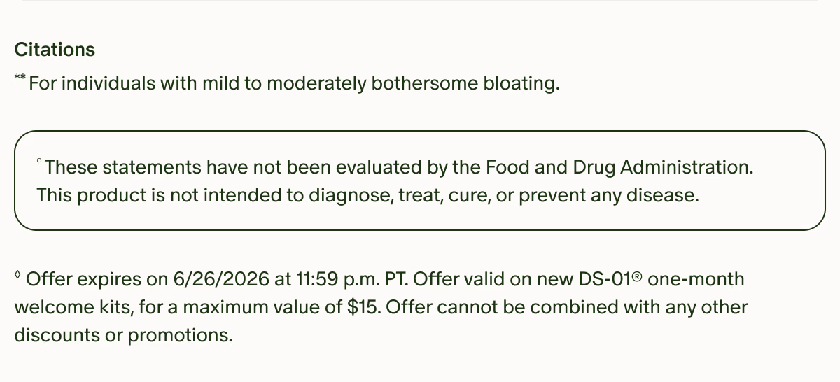 Citations | **For individuals with mild to moderately bothersome bloating. | °These statements have not been evaluated by the Food and Drug Administration. This product is not intended to diagnose, treat, cure, or prevent any disease. | ◊Offer expires on 6/26/2026 at 11:59 p.m. PT. Offer valid on new DS-01® one-month welcome kits, for a maximum value of $15. Offer cannot be combined with any other discounts or promotions.