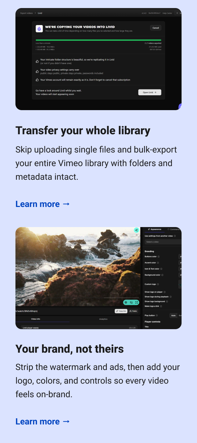 Transfer your whole library Skip uploading single files and bulk-export your entire Vimeo library with folders and metadata intact. Learn more → Your brand, not theirs Strip the watermark and ads, then add your logo, colors, and controls so every video feels on-brand. Learn more →