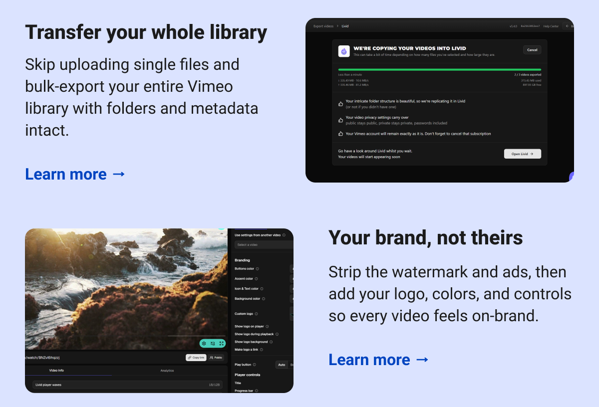 Transfer your whole library Skip uploading single files and bulk-export your entire Vimeo library with folders and metadata intact.  Learn more → Your brand, not theirs Strip the watermark and ads, then add your logo, colors, and controls so every video feels on-brand.  Learn more →