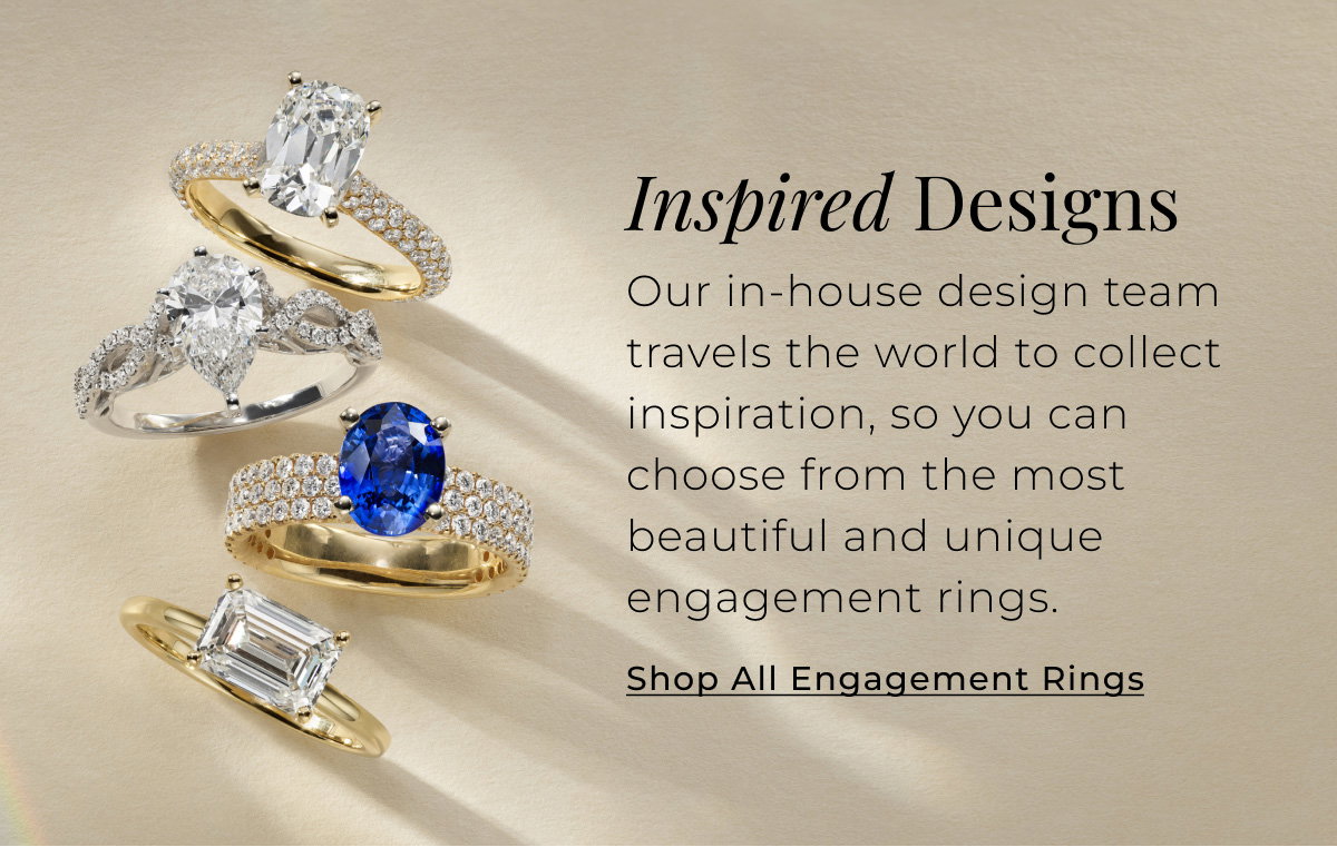 Inspired Designs - Our in-house design team travels the world to collect inspiration, so you can choose from the most beautiful and unique engagement rings. Shop All Engagement Rings >
