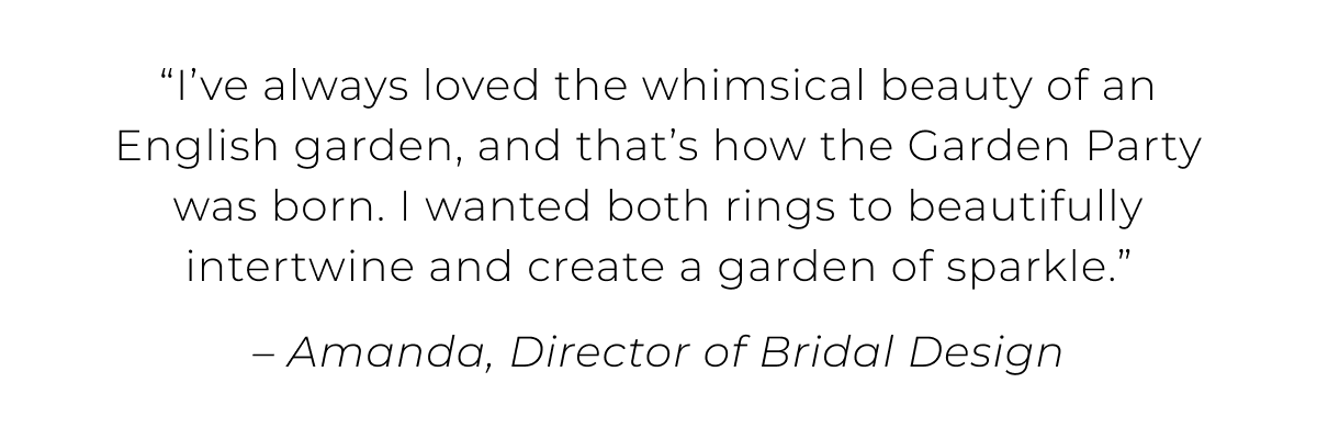 “I’ve always loved the whimsical beauty of an English garden, and that’s how the Garden Party was born. I wanted both rings to beautifully intertwine and create a garden of sparkle.”  – Amanda, Director of Bridal Design