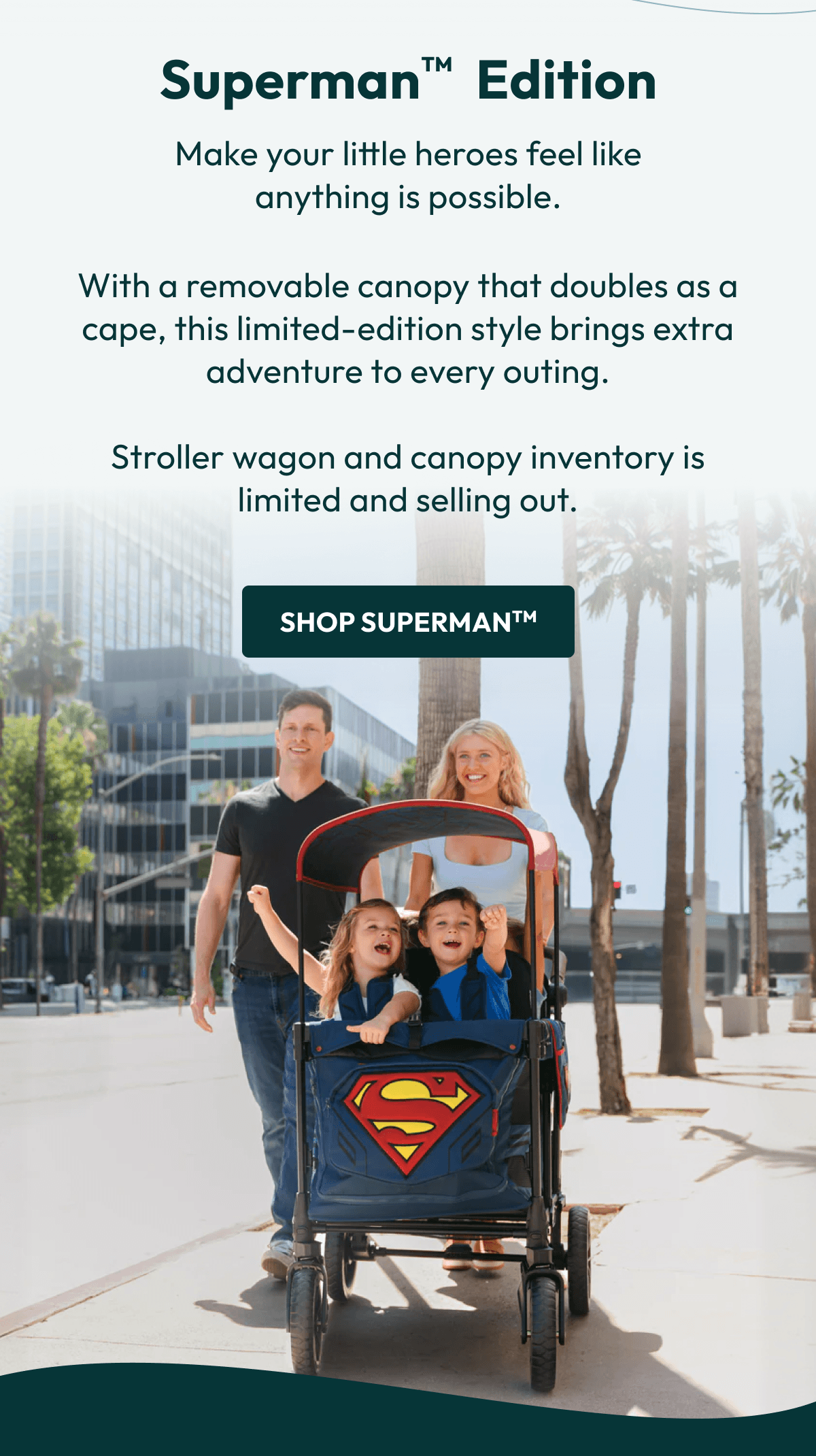 Superman     Edition Make your little heroes feel like anything is possible. | With a removable canopy that doubles as a cape, this limited-edition style brings extra adventure to every outing.  Stroller wagon and canopy inventory is limited and selling out. | Shop SupermanTM