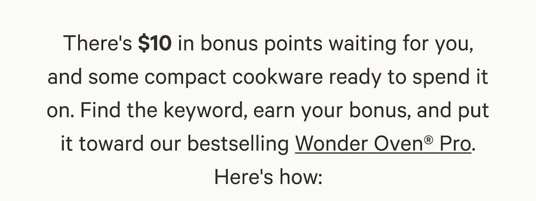 There's $10 in bonus points waiting for you, and some compact cookware ready to spend it on. Find the keyword, earn your bonus, and put it toward our bestselling Wonder Oven® Pro. Here's how: