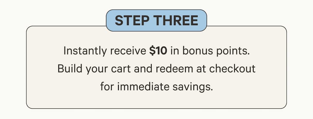 Step Three | Instantly receive $10 in bonus points. Build your cart and redeem at checkout for immediate savings.