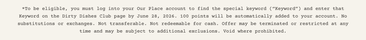*To be eligible, you must log into your Our Place account to find the special keyword (“Keyword”) and enter that Keyword on the Dirty Dishes Club page by 28 June 2026. 100 points will be automatically added to your account. No substitutions or exchanges. Not transferable. Not redeemable for cash. Offer may be terminated or restricted at any time and may be subject to additional exclusions. Void where prohibited.