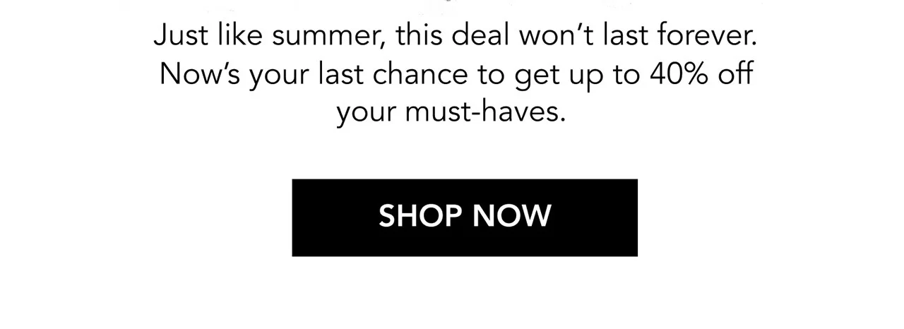 Just like summer, this deal won’t last forever. Now’s your last chance to get up to 40% off your must-haves. | SHOP NOW Just like summer, this deal won’t last forever. Now’s your last chance to get up to 40% off your must-haves. | SHOP NOW