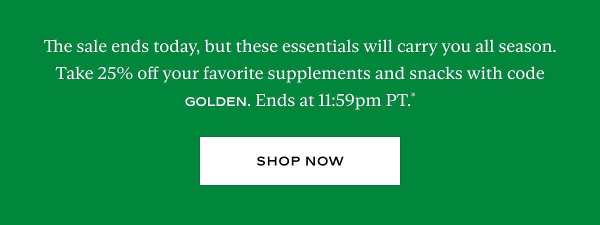 The sale ends today, but these essentials will carry you all season. Take 25% off your favorite supplements and snacks with code GOLDEN. Ends at 11:59pm PT.*